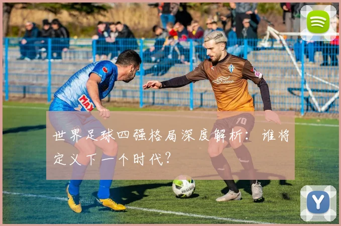 世界足球四强格局深度解析:谁将定义下一个时代?
