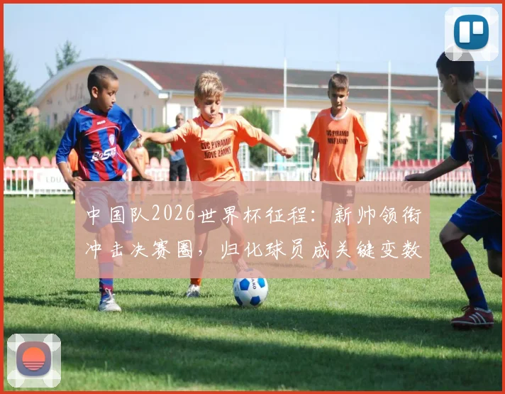 中国队2026世界杯征程：新帅领衔冲击决赛圈，归化球员成关键变数
