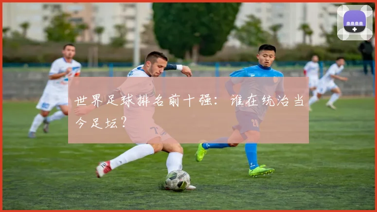 世界足球排名前十强:谁在统治当今足坛?