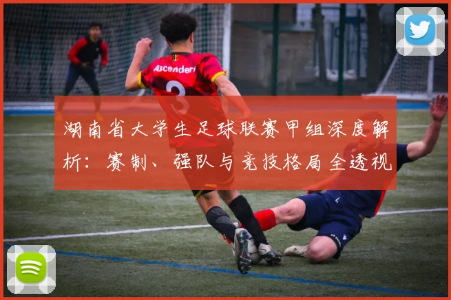 湖南省大学生足球联赛甲组深度解析:赛制、强队与竞技格局全透视