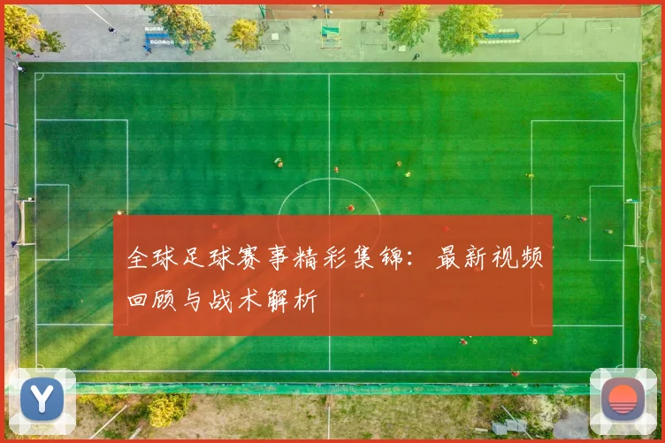 全球足球赛事精彩集锦：最新视频回顾与战术解析