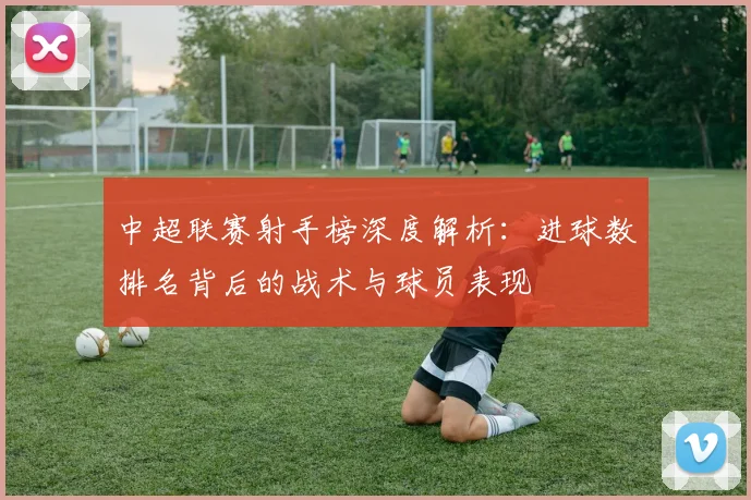 中超联赛射手榜深度解析:进球数排名背后的战术与球员表现