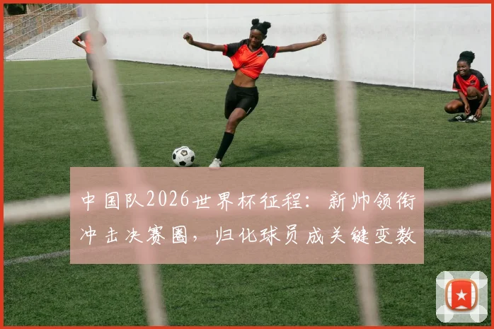 中国队2026世界杯征程：新帅领衔冲击决赛圈，归化球员成关键变数